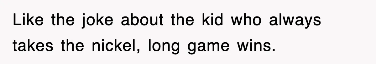 Like the joke about the kid who always takes the nickel, long game wins.