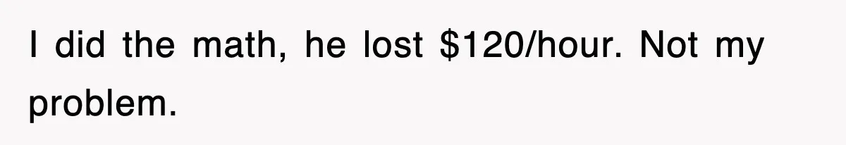 I did the math, he lost $120/hour. Not my problem.