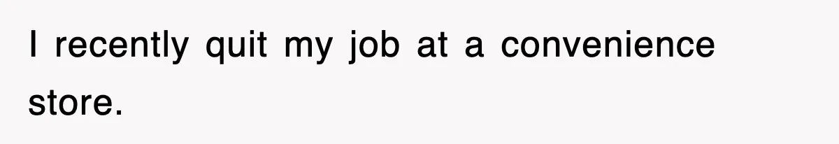 I recently quit my job at a convenience store.