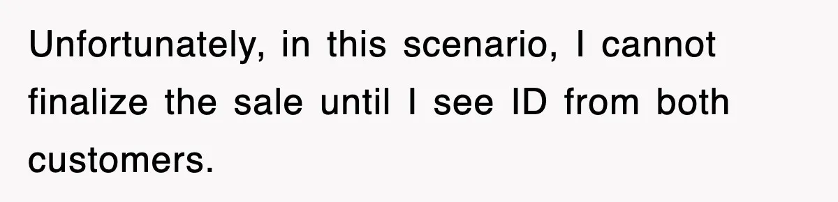 Unfortunately, in this scenario, I cannot finalize the sale until I see ID from both customers.