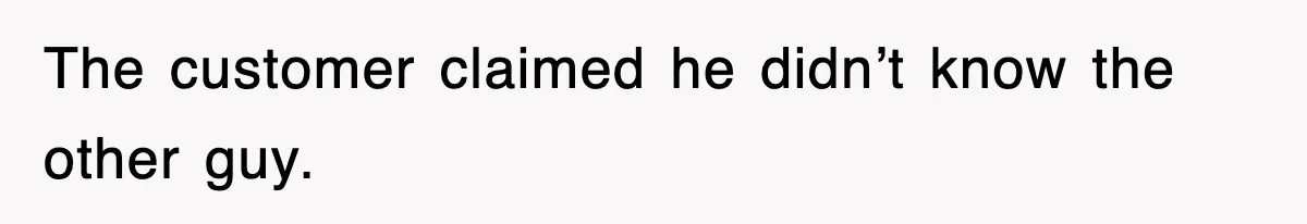 The customer claimed he didn’t know the other guy.