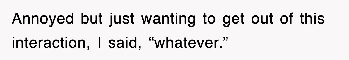 Annoyed but just wanting to get out of this interaction, I said, “whatever.”