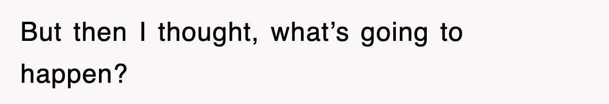 But then I thought, what’s going to happen?