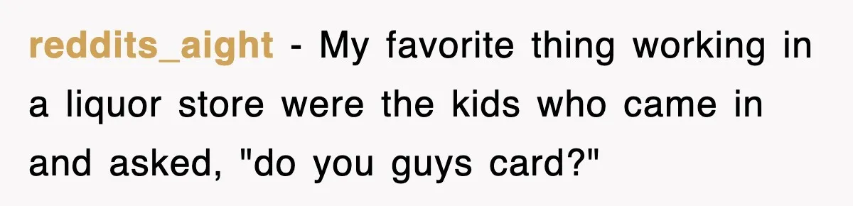 reddits_aight − My favorite thing working in a liquor store were the kids who came in and asked, "do you guys card?"