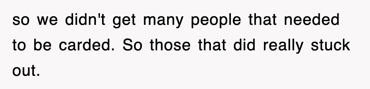 so we didn't get many people that needed to be carded. So those that did really stuck out.