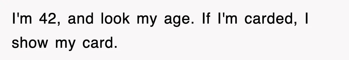 I'm 42, and look my age. If I'm carded, I show my card.