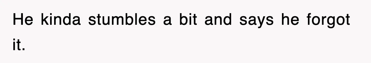 He kinda stumbles a bit and says he forgot it.