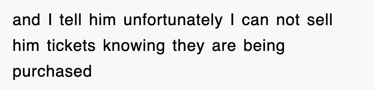 and I tell him unfortunately I can not sell him tickets knowing they are being purchased
