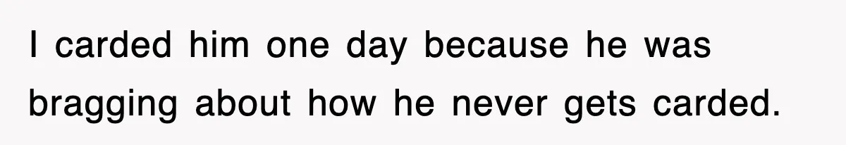 I carded him one day because he was bragging about how he never gets carded.