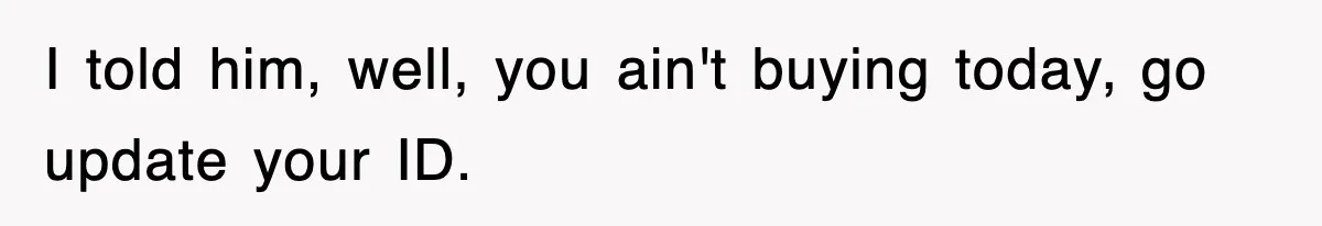 I told him, well, you ain't buying today, go update your ID.