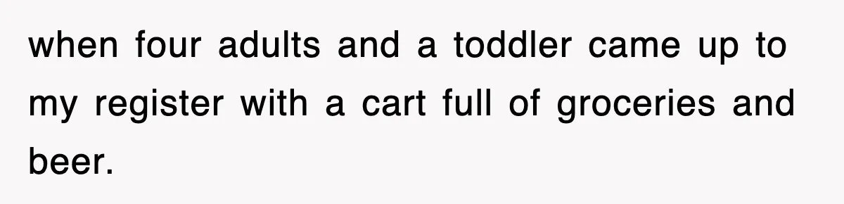 when four adults and a toddler came up to my register with a cart full of groceries and beer.