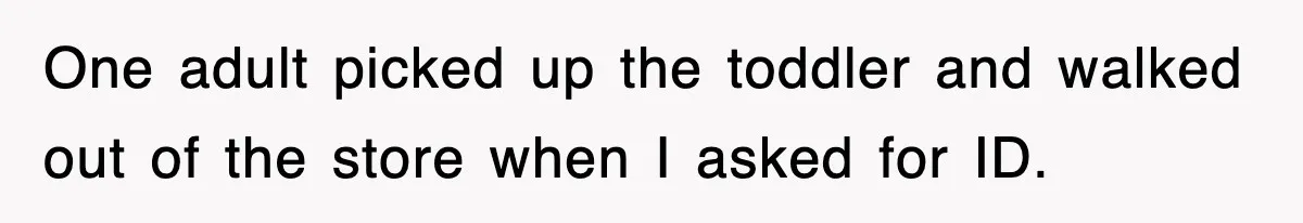 One adult picked up the toddler and walked out of the store when I asked for ID.