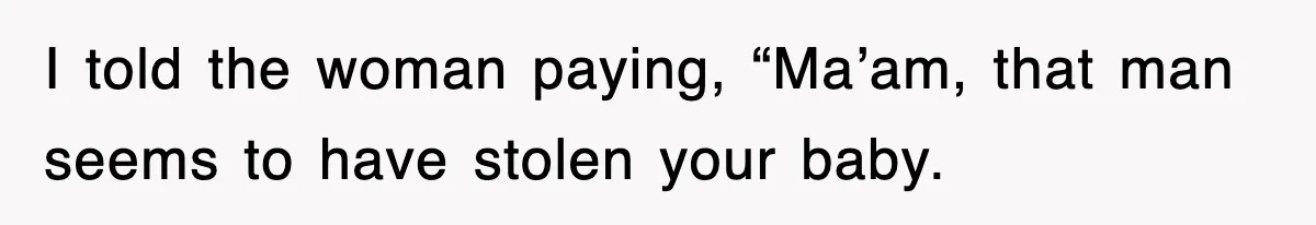I told the woman paying, “Ma’am, that man seems to have stolen your baby.