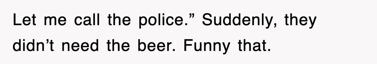 Let me call the police.” Suddenly, they didn’t need the beer. Funny that.