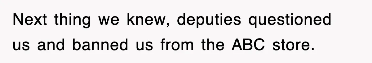 Next thing we knew, deputies questioned us and banned us from the ABC store.