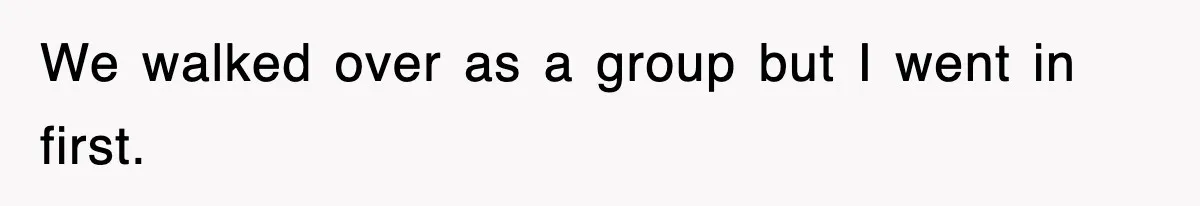 We walked over as a group but I went in first.