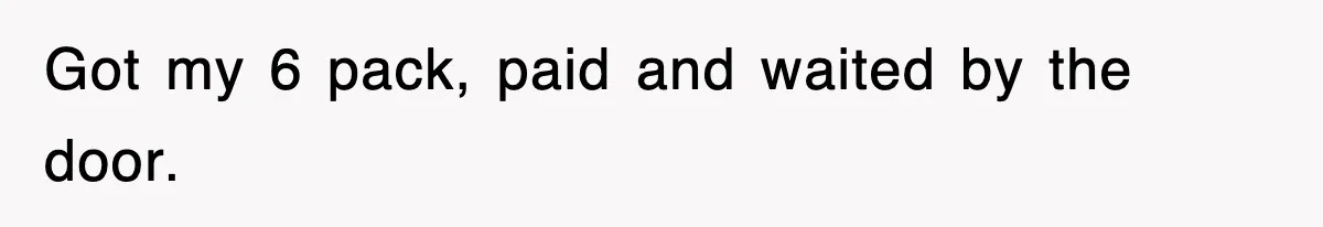 Got my 6 pack, paid and waited by the door.