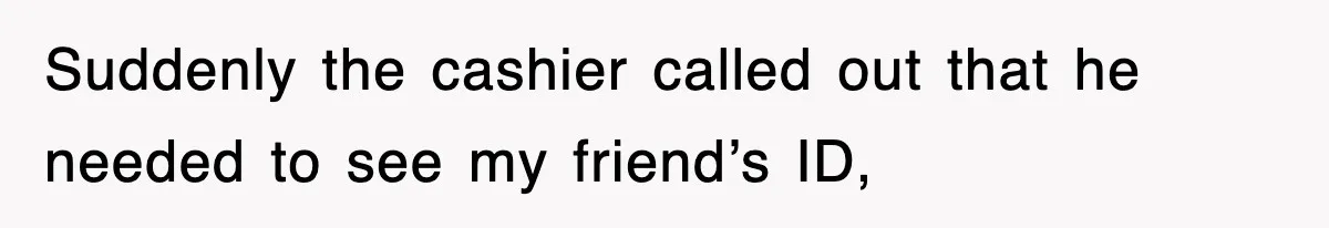 Suddenly the cashier called out that he needed to see my friend’s ID,