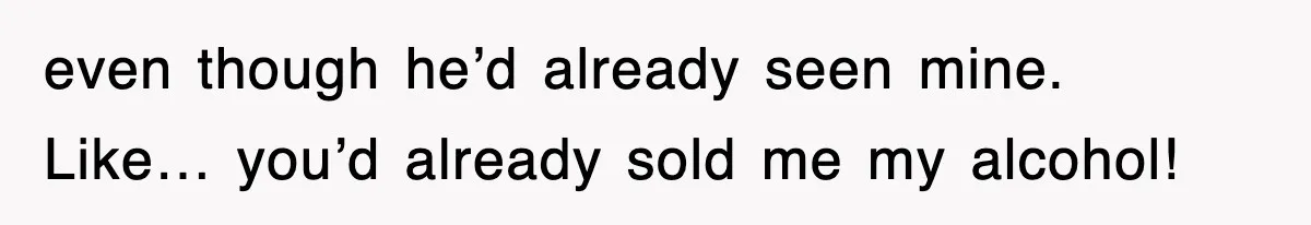 even though he’d already seen mine. Like… you’d already sold me my alcohol!