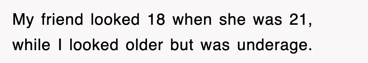 My friend looked 18 when she was 21, while I looked older but was underage.
