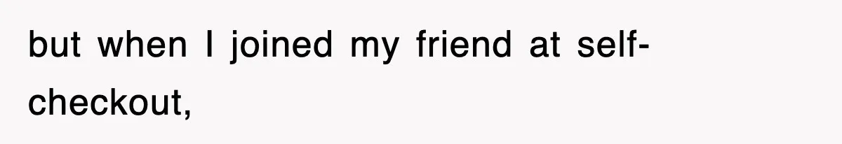 but when I joined my friend at self-checkout,