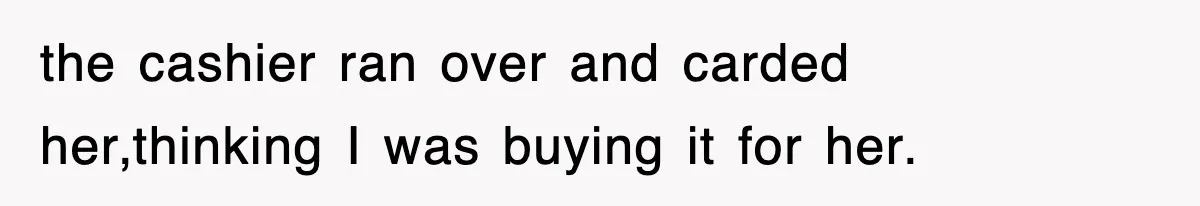 the cashier ran over and carded her,thinking I was buying it for her.
