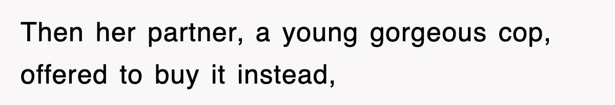 Then her partner, a young gorgeous cop, offered to buy it instead,