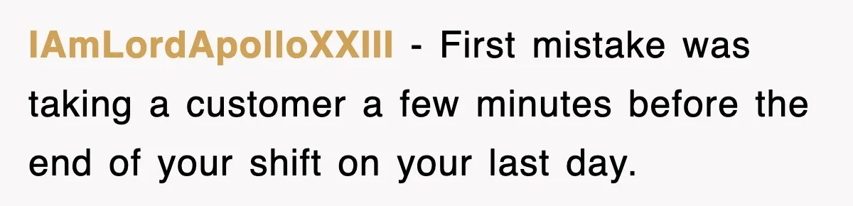 IAmLordApolloXXIII − First mistake was taking a customer a few minutes before the end of your shift on your last day.