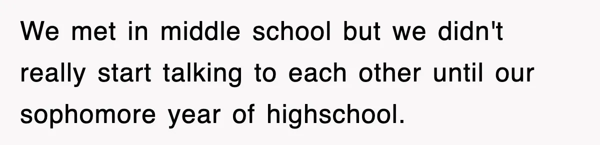 We met in middle school but we didn't really start talking to each other until our sophomore year of highschool.