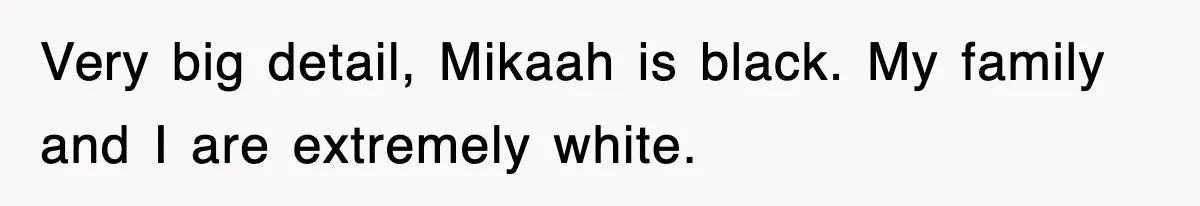 Very big detail, Mikaah is black. My family and I are extremely white.