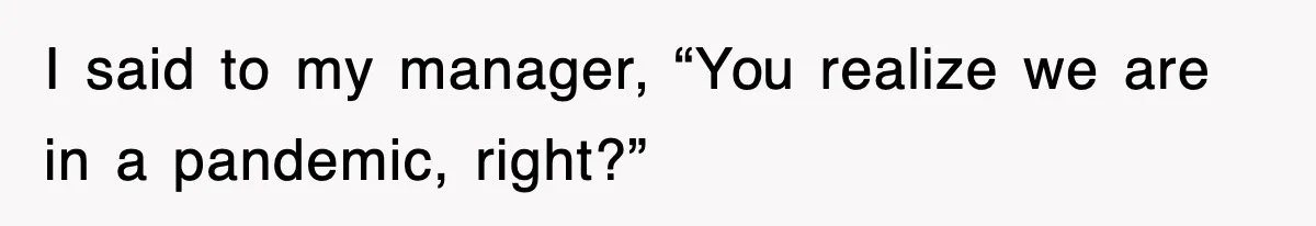 I said to my manager, “You realize we are in a pandemic, right?”