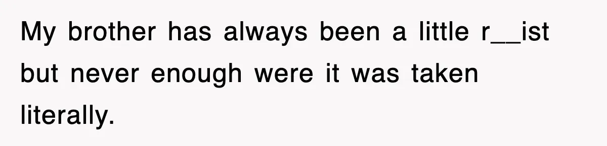 My brother has always been a little r__ist but never enough were it was taken literally.