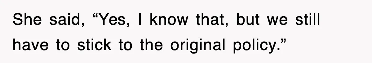 She said, “Yes, I know that, but we still have to stick to the original policy.”