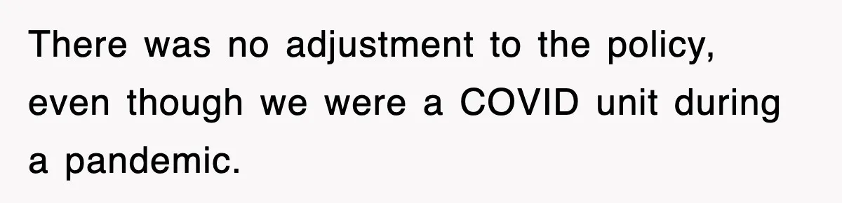 There was no adjustment to the policy, even though we were a COVID unit during a pandemic.