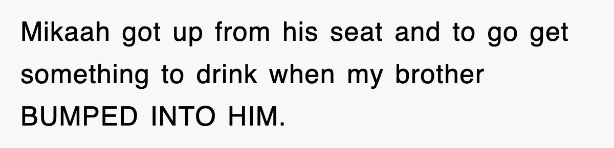 Mikaah got up from his seat and to go get something to drink when my brother BUMPED INTO HIM.
