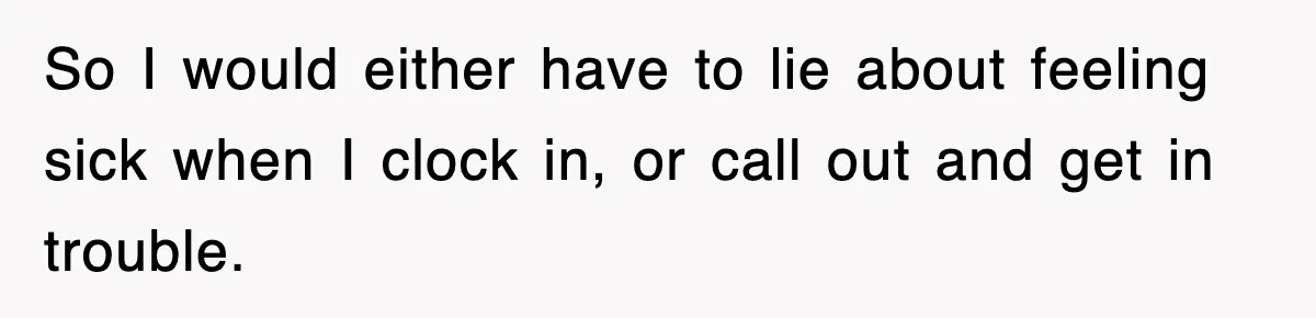 So I would either have to lie about feeling sick when I clock in, or call out and get in trouble.