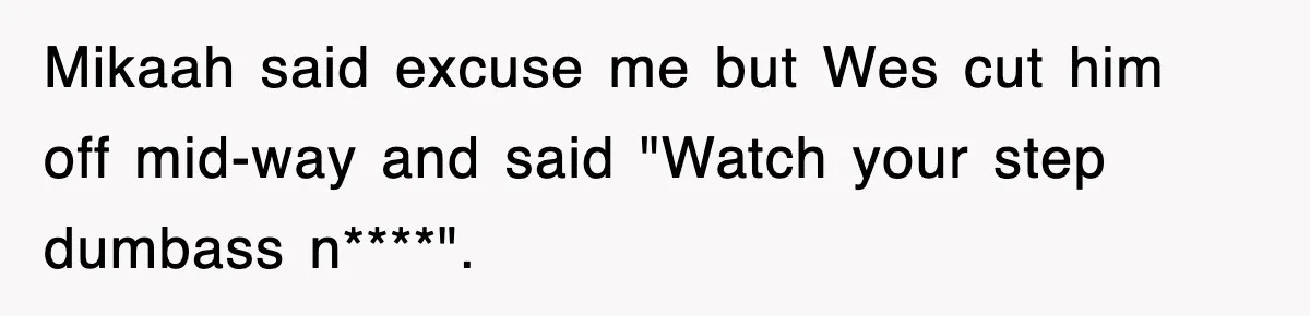 Mikaah said excuse me but Wes cut him off mid-way and said "Watch your step dumbass n****".