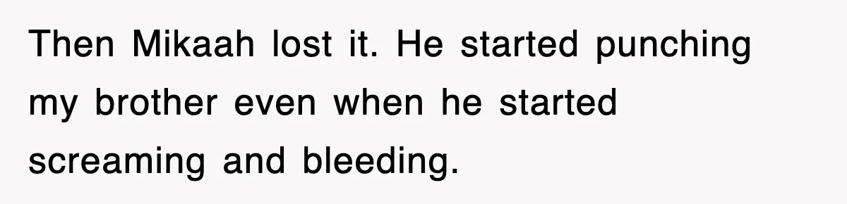 Then Mikaah lost it. He started punching my brother even when he started screaming and bleeding.