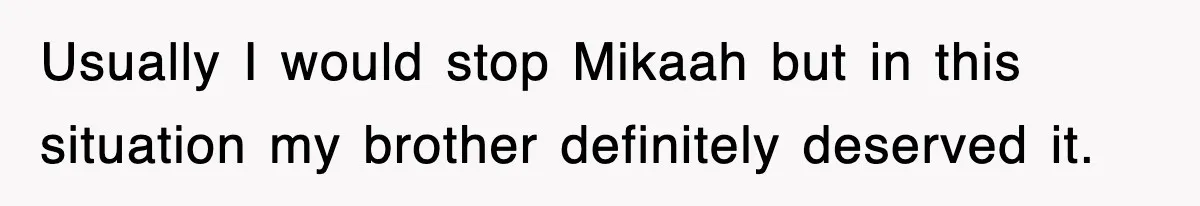 Usually I would stop Mikaah but in this situation my brother definitely deserved it.