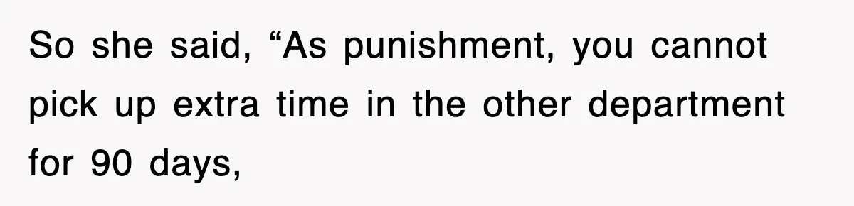 So she said, “As punishment, you cannot pick up extra time in the other department for 90 days,