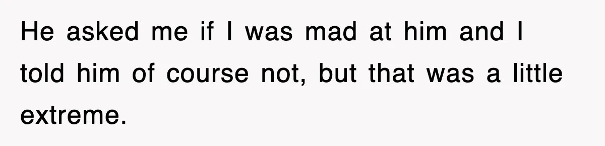 He asked me if I was mad at him and I told him of course not, but that was a little extreme.