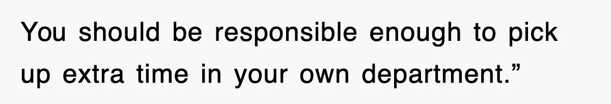 You should be responsible enough to pick up extra time in your own department.”