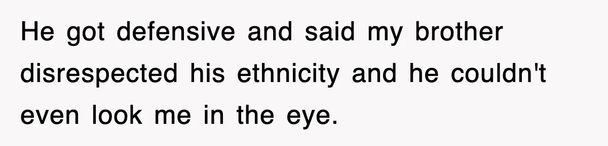 He got defensive and said my brother disrespected his ethnicity and he couldn't even look me in the eye.
