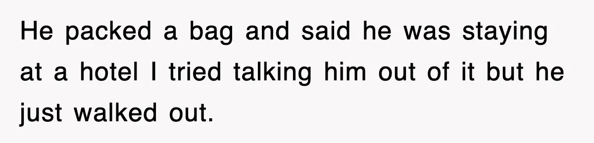 He packed a bag and said he was staying at a hotel I tried talking him out of it but he just walked out.