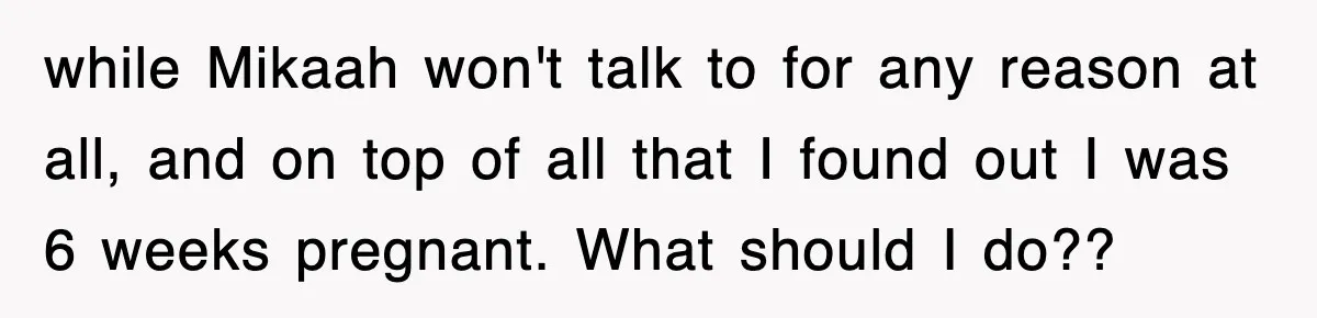 while Mikaah won't talk to for any reason at all, and on top of all that I found out I was 6 weeks pregnant. What should I do??