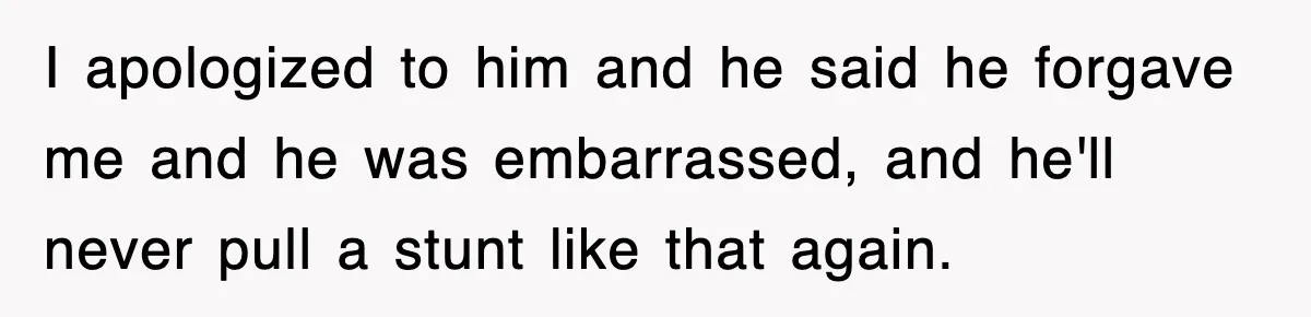 I apologized to him and he said he forgave me and he was embarrassed, and he'll never pull a stunt like that again.