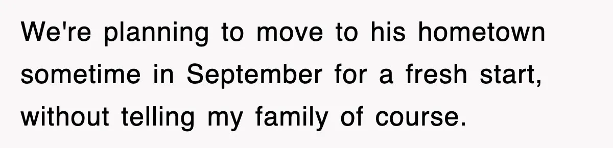 We're planning to move to his hometown sometime in September for a fresh start, without telling my family of course.