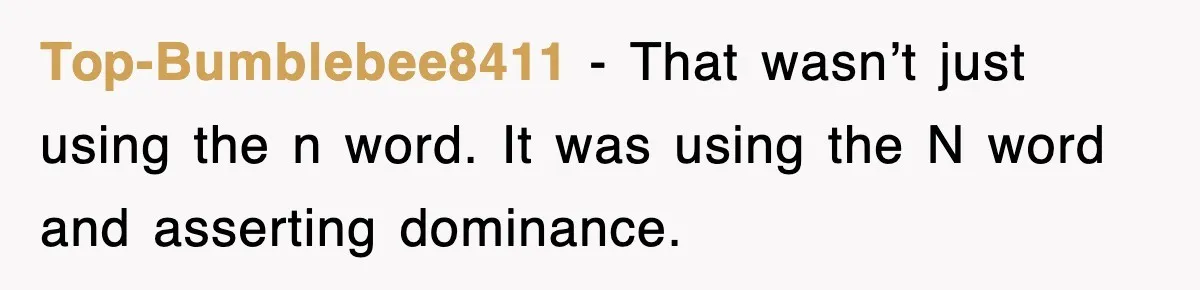 Top-Bumblebee8411 − That wasn’t just using the n word. It was using the N word and asserting dominance.
