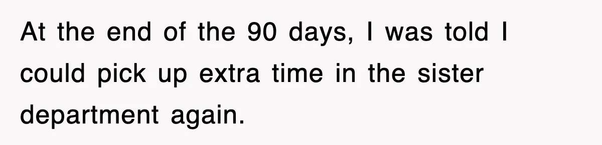 At the end of the 90 days, I was told I could pick up extra time in the sister department again.