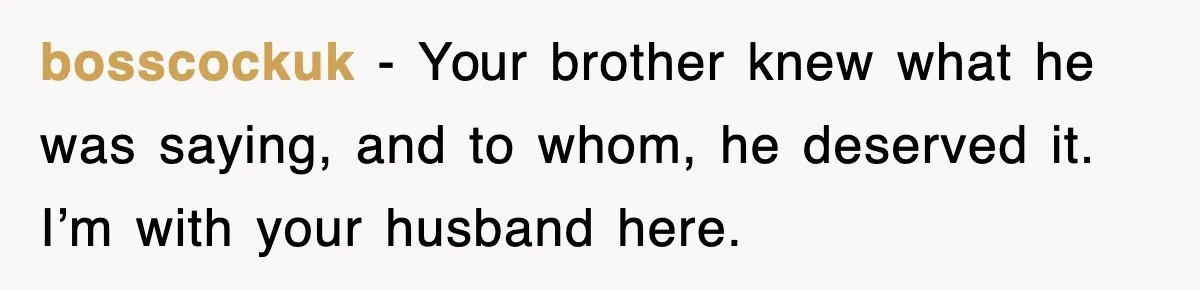 bosscockuk − Your brother knew what he was saying, and to whom, he deserved it. I’m with your husband here.